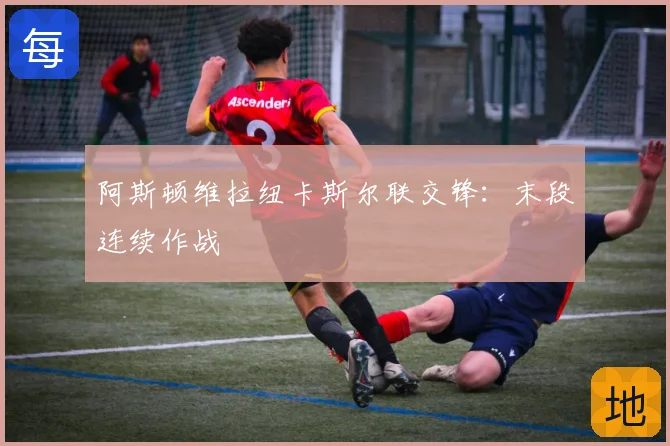 阿斯顿维拉纽卡斯尔联交锋:末段连续作战